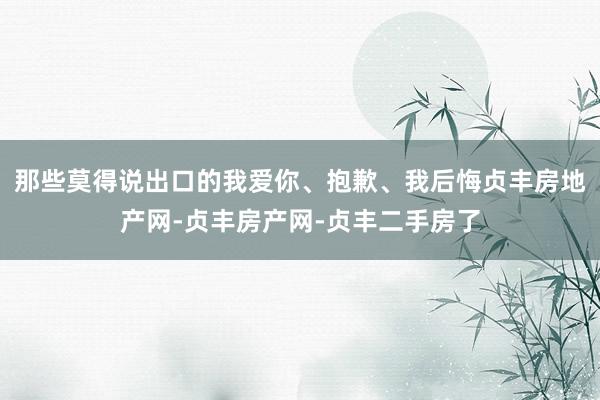 那些莫得说出口的我爱你、抱歉、我后悔贞丰房地产网-贞丰房产网-贞丰二手房了