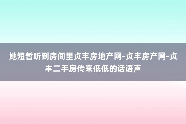 她短暂听到房间里贞丰房地产网-贞丰房产网-贞丰二手房传来低低的话语声