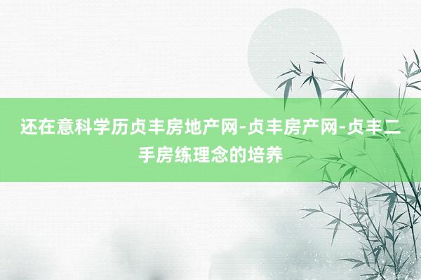 还在意科学历贞丰房地产网-贞丰房产网-贞丰二手房练理念的培养